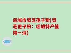 运城市灵芝孢子粉(灵芝孢子粉：运城特产值得一试)