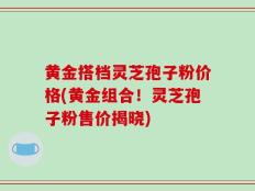黄金搭档灵芝孢子粉价格(黄金组合！灵芝孢子粉售价揭晓)