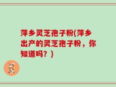 萍乡灵芝孢子粉(萍乡出产的灵芝孢子粉，你知道吗？)