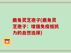 鹿角灵芝孢子(鹿角灵芝孢子：增强免疫抵抗力的自然选择)