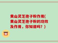 黄山灵芝孢子粉作用(黄山灵芝孢子粉的功效及作用，你知道吗？)