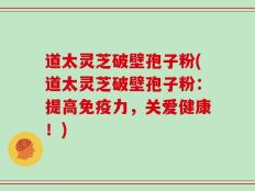 道太灵芝破壁孢子粉(道太灵芝破壁孢子粉：提高免疫力，关爱健康！)