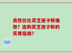 高性价比灵芝孢子粉推荐？选购灵芝孢子粉的实用指南？