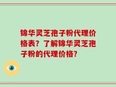 锦华灵芝孢子粉代理价格表？了解锦华灵芝孢子粉的代理价格？