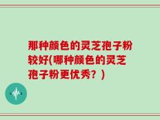 那种颜色的灵芝孢子粉较好(哪种颜色的灵芝孢子粉更优秀？)