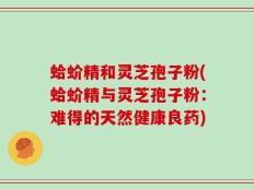 蛤蚧精和灵芝孢子粉(蛤蚧精与灵芝孢子粉：难得的天然健康良药)