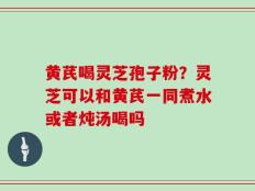 黄芪喝灵芝孢子粉？灵芝可以和黄芪一同煮水或者炖汤喝吗