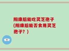 阳康后能吃灵芝孢子 (阳康后能否食用灵芝孢子？)