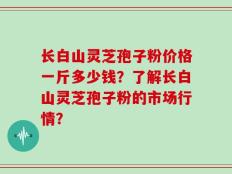 长白山灵芝孢子粉价格一斤多少钱？了解长白山灵芝孢子粉的市场行情？