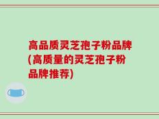 高品质灵芝孢子粉品牌(高质量的灵芝孢子粉品牌推荐)