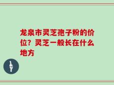 龙泉市灵芝孢子粉的价位？灵芝一般长在什么地方