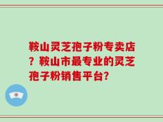 鞍山灵芝孢子粉专卖店？鞍山市最专业的灵芝孢子粉销售平台？