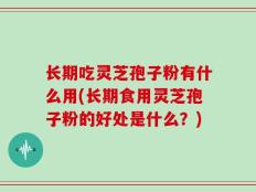 长期吃灵芝孢子粉有什么用(长期食用灵芝孢子粉的好处是什么？)