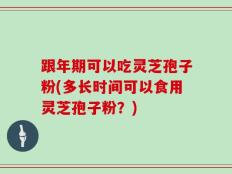 跟年期可以吃灵芝孢子粉(多长时间可以食用灵芝孢子粉？)