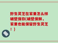 野生灵芝在家里怎么样破壁保存(破壁保鲜，家里也能保留野生灵芝！)