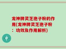 龙神牌灵芝孢子粉的作用(龙神牌灵芝孢子粉：功效及作用解析)