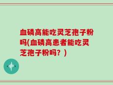 血磷高能吃灵芝孢子粉吗(血磷高患者能吃灵芝孢子粉吗？)