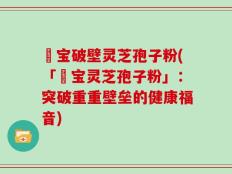 鹮宝破壁灵芝孢子粉(「鹮宝灵芝孢子粉」：突破重重壁垒的健康福音)