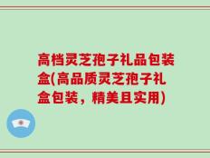 高档灵芝孢子礼品包装盒(高品质灵芝孢子礼盒包装，精美且实用)