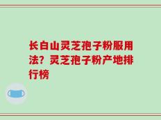 长白山灵芝孢子粉服用法？灵芝孢子粉产地排行榜