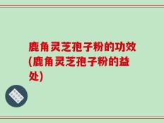 鹿角灵芝孢子粉的功效(鹿角灵芝孢子粉的益处)