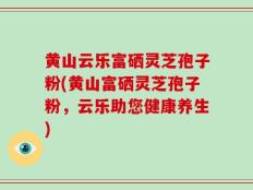 黄山云乐富硒灵芝孢子粉(黄山富硒灵芝孢子粉，云乐助您健康养生)