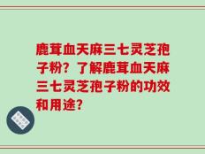 鹿茸血天麻三七灵芝孢子粉？了解鹿茸血天麻三七灵芝孢子粉的功效和用途？