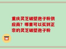 重庆灵芝破壁孢子粉供应商？哪里可以买到正宗的灵芝破壁孢子粉