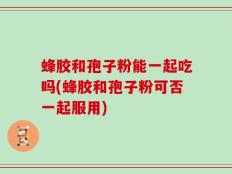 蜂胶和孢子粉能一起吃吗(蜂胶和孢子粉可否一起服用)