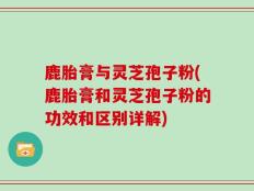 鹿胎膏与灵芝孢子粉(鹿胎膏和灵芝孢子粉的功效和区别详解)