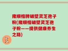 隆顺榕牌破壁灵芝孢子粉(隆顺榕破壁灵芝孢子粉——提供健康养生之路)