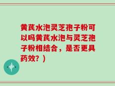黄芪水泡灵芝孢子粉可以吗黄芪水泡与灵芝孢子粉相结合，是否更具药效？)