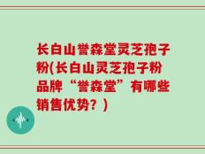 长白山誉森堂灵芝孢子粉(长白山灵芝孢子粉品牌“誉森堂”有哪些销售优势？)