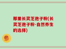 那里长灵芝孢子粉(长灵芝孢子粉-自然养生的选择)