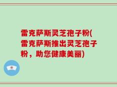 雷克萨斯灵芝孢子粉(雷克萨斯推出灵芝孢子粉，助您健康美丽)