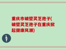 重庆市破壁灵芝孢子(破壁灵芝孢子在重庆掀起健康风潮)