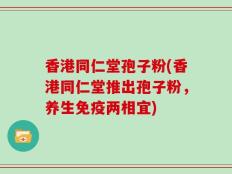香港同仁堂孢子粉(香港同仁堂推出孢子粉，养生免疫两相宜)