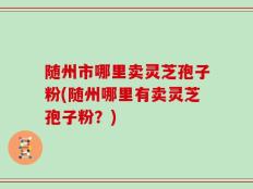 随州市哪里卖灵芝孢子粉(随州哪里有卖灵芝孢子粉？)