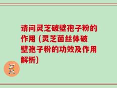 请问灵芝破壁孢子粉的作用 (灵芝菌丝体破壁孢子粉的功效及作用解析)