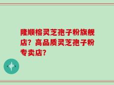 隆顺榕灵芝孢子粉旗舰店？高品质灵芝孢子粉专卖店？