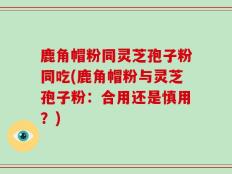 鹿角帽粉同灵芝孢子粉同吃(鹿角帽粉与灵芝孢子粉：合用还是慎用？)