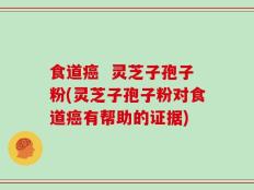 食道癌  灵芝子孢子粉(灵芝子孢子粉对食道癌有帮助的证据)