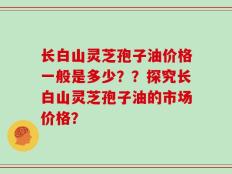 长白山灵芝孢子油价格一般是多少？？探究长白山灵芝孢子油的市场价格？