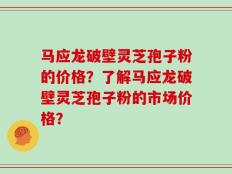 马应龙破壁灵芝孢子粉的价格？了解马应龙破壁灵芝孢子粉的市场价格？