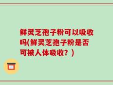 鲜灵芝孢子粉可以吸收吗(鲜灵芝孢子粉是否可被人体吸收？)