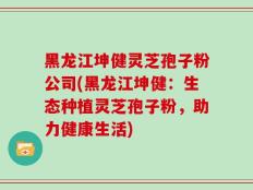 黑龙江坤健灵芝孢子粉公司(黑龙江坤健：生态种植灵芝孢子粉，助力健康生活)