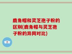 鹿角帽和灵芝孢子粉的区别(鹿角帽与灵芝孢子粉的异同对比)