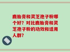 鹿胎膏和灵芝孢子粉哪个好？对比鹿胎膏和灵芝孢子粉的功效和适用人群？