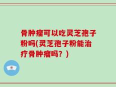 骨肿瘤可以吃灵芝孢子粉吗(灵芝孢子粉能治疗骨肿瘤吗？)