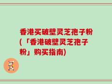 香港买破壁灵芝孢子粉(「香港破壁灵芝孢子粉」购买指南)